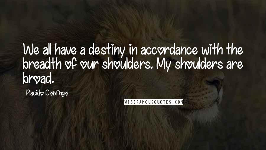 Placido Domingo Quotes: We all have a destiny in accordance with the breadth of our shoulders. My shoulders are broad.