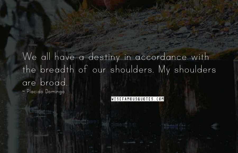 Placido Domingo Quotes: We all have a destiny in accordance with the breadth of our shoulders. My shoulders are broad.
