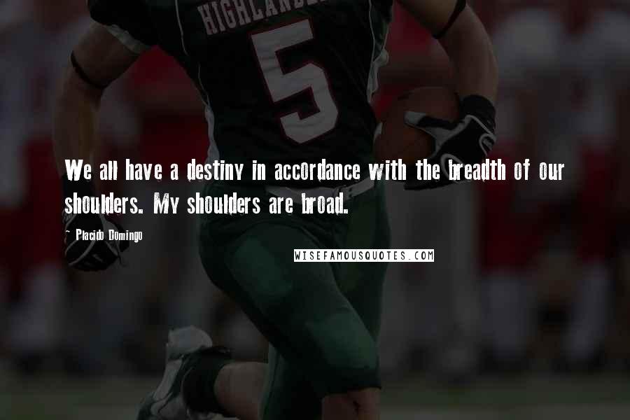 Placido Domingo Quotes: We all have a destiny in accordance with the breadth of our shoulders. My shoulders are broad.