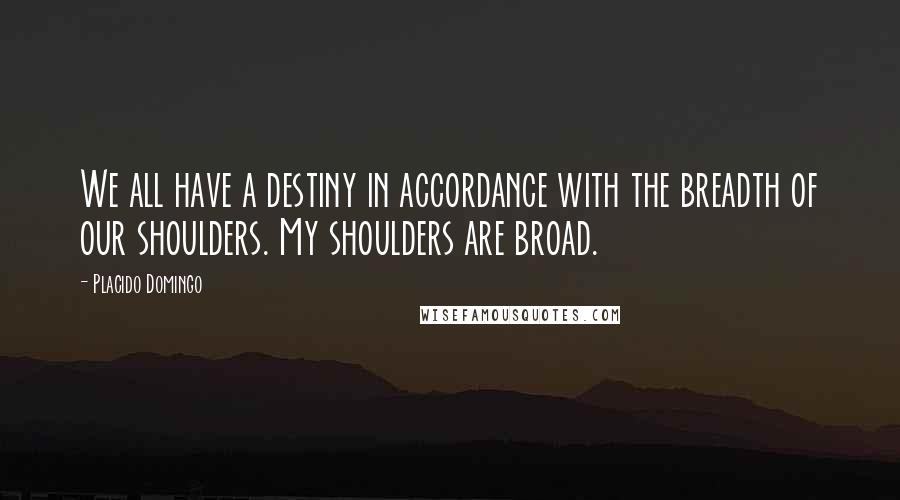 Placido Domingo Quotes: We all have a destiny in accordance with the breadth of our shoulders. My shoulders are broad.