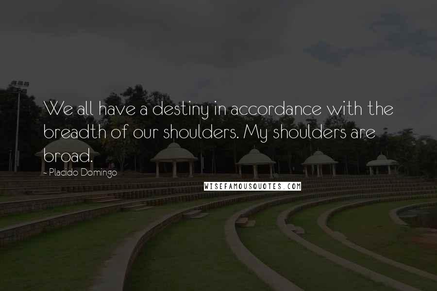 Placido Domingo Quotes: We all have a destiny in accordance with the breadth of our shoulders. My shoulders are broad.