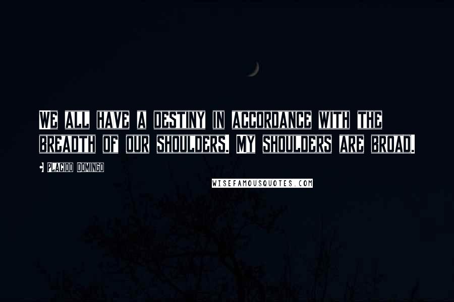 Placido Domingo Quotes: We all have a destiny in accordance with the breadth of our shoulders. My shoulders are broad.