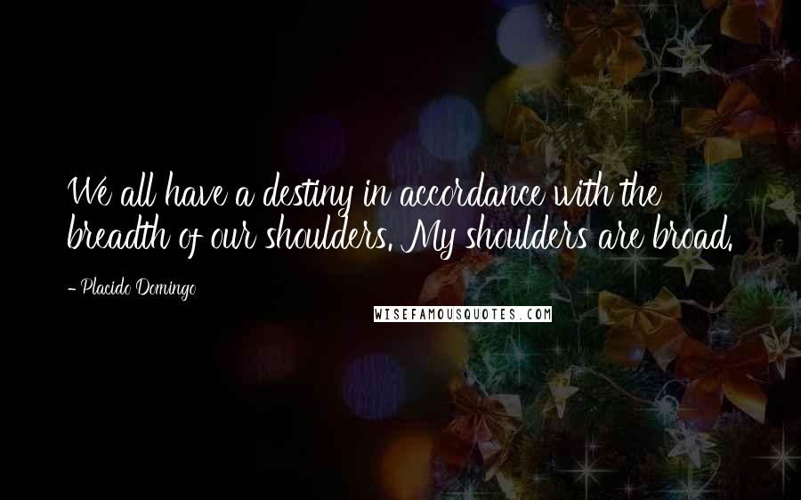 Placido Domingo Quotes: We all have a destiny in accordance with the breadth of our shoulders. My shoulders are broad.