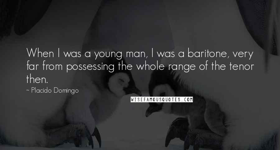 Placido Domingo Quotes: When I was a young man, I was a baritone, very far from possessing the whole range of the tenor then.
