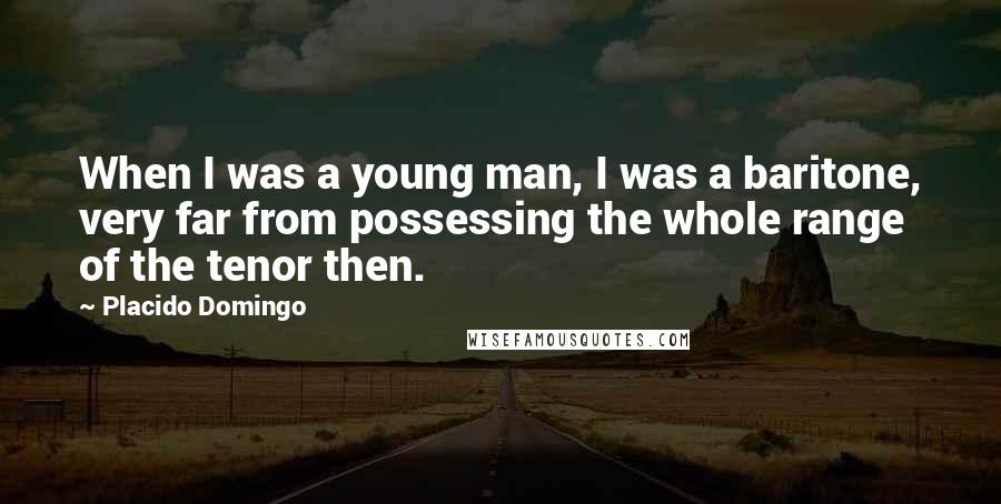 Placido Domingo Quotes: When I was a young man, I was a baritone, very far from possessing the whole range of the tenor then.