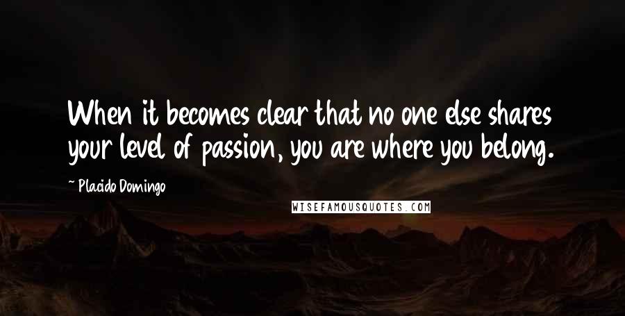 Placido Domingo Quotes: When it becomes clear that no one else shares your level of passion, you are where you belong.