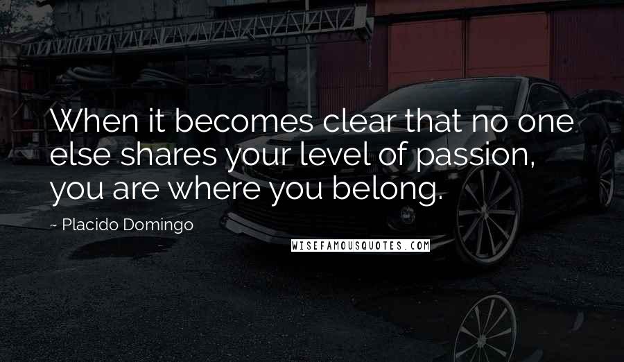 Placido Domingo Quotes: When it becomes clear that no one else shares your level of passion, you are where you belong.