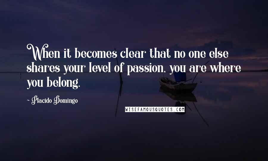 Placido Domingo Quotes: When it becomes clear that no one else shares your level of passion, you are where you belong.