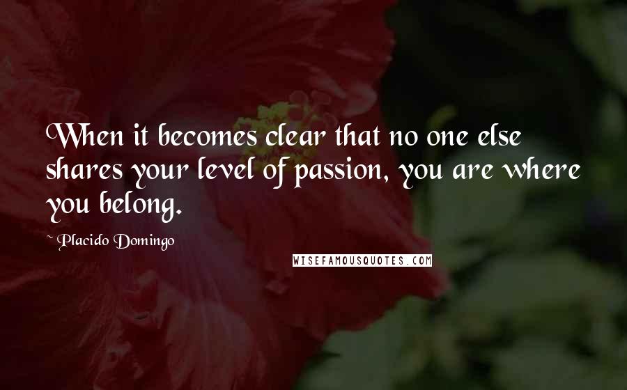 Placido Domingo Quotes: When it becomes clear that no one else shares your level of passion, you are where you belong.