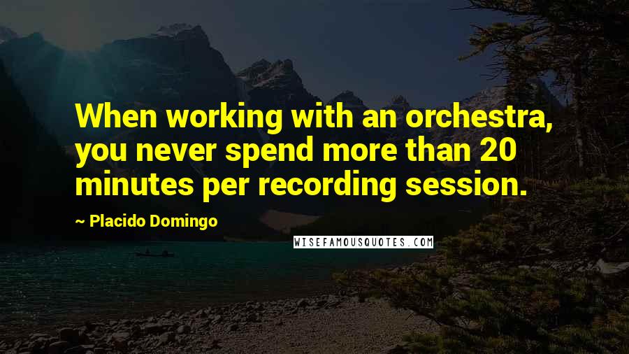Placido Domingo Quotes: When working with an orchestra, you never spend more than 20 minutes per recording session.