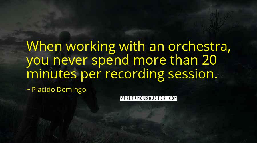 Placido Domingo Quotes: When working with an orchestra, you never spend more than 20 minutes per recording session.