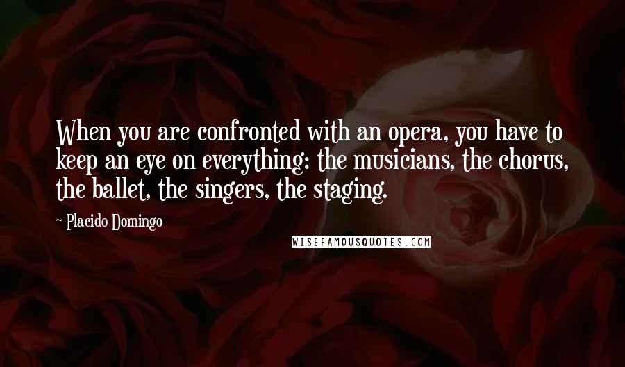 Placido Domingo Quotes: When you are confronted with an opera, you have to keep an eye on everything: the musicians, the chorus, the ballet, the singers, the staging.