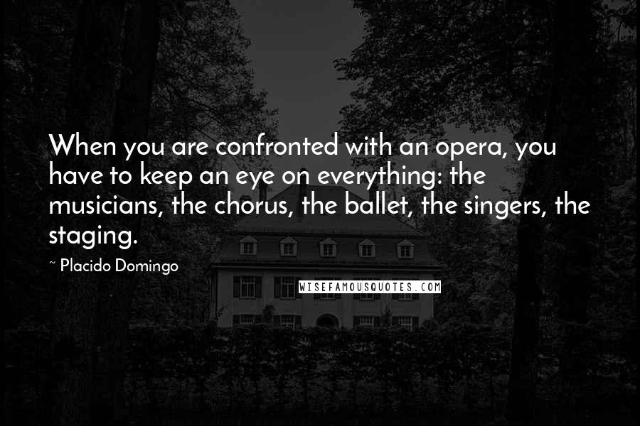 Placido Domingo Quotes: When you are confronted with an opera, you have to keep an eye on everything: the musicians, the chorus, the ballet, the singers, the staging.