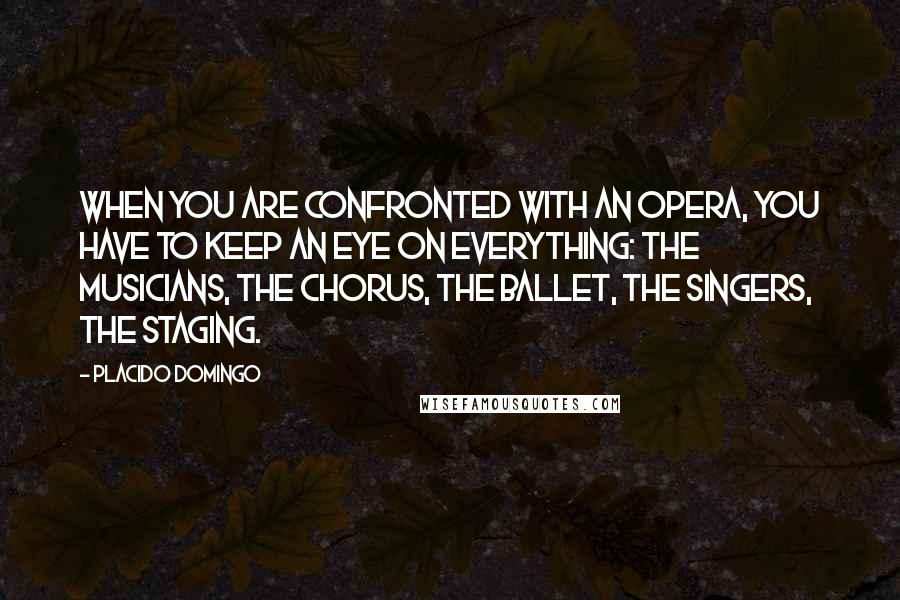 Placido Domingo Quotes: When you are confronted with an opera, you have to keep an eye on everything: the musicians, the chorus, the ballet, the singers, the staging.