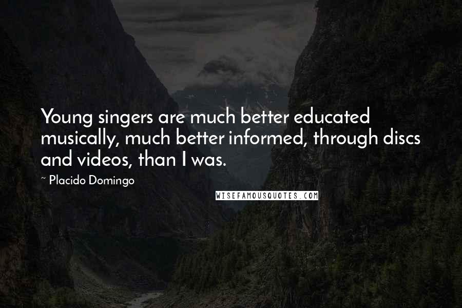 Placido Domingo Quotes: Young singers are much better educated musically, much better informed, through discs and videos, than I was.