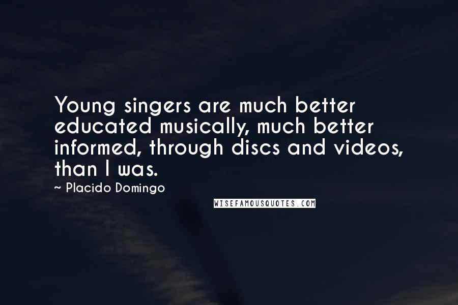 Placido Domingo Quotes: Young singers are much better educated musically, much better informed, through discs and videos, than I was.
