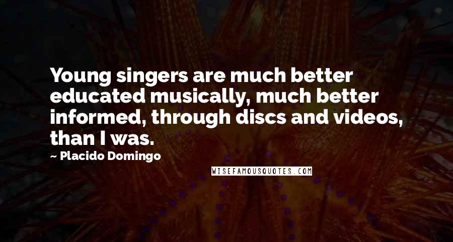 Placido Domingo Quotes: Young singers are much better educated musically, much better informed, through discs and videos, than I was.