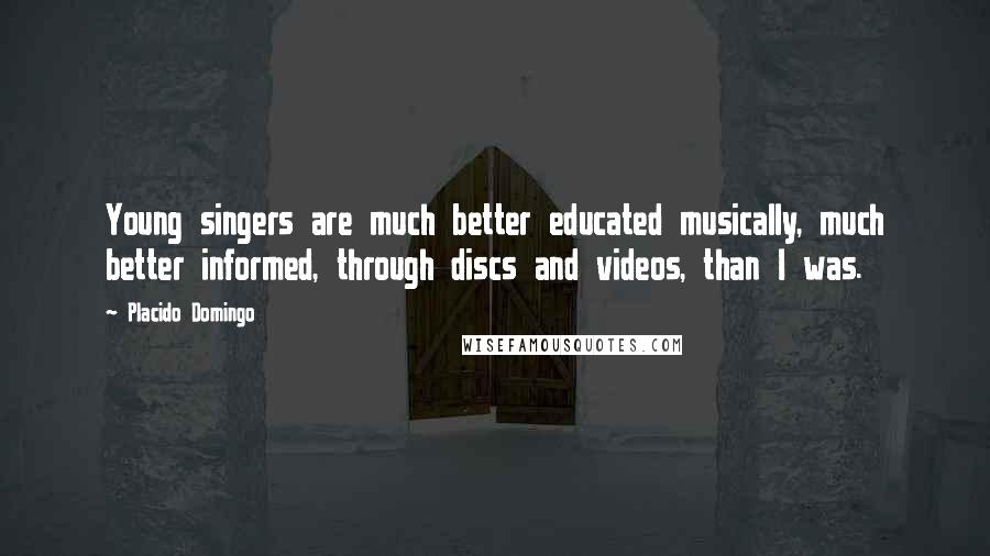 Placido Domingo Quotes: Young singers are much better educated musically, much better informed, through discs and videos, than I was.
