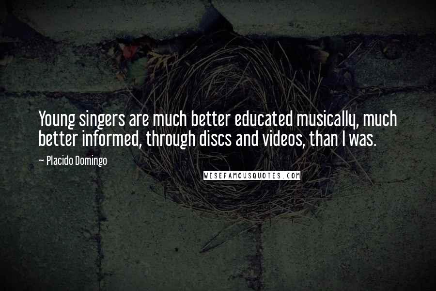 Placido Domingo Quotes: Young singers are much better educated musically, much better informed, through discs and videos, than I was.