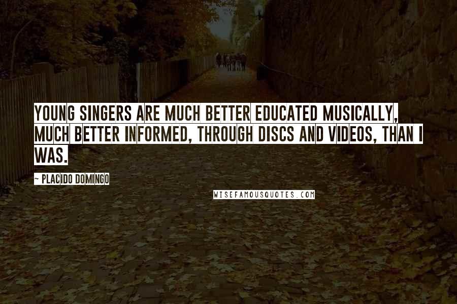 Placido Domingo Quotes: Young singers are much better educated musically, much better informed, through discs and videos, than I was.