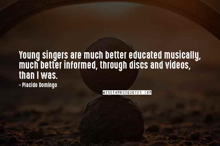 Placido Domingo Quotes: Young singers are much better educated musically, much better informed, through discs and videos, than I was.