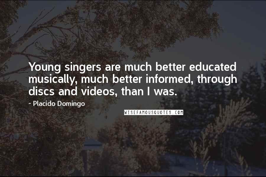 Placido Domingo Quotes: Young singers are much better educated musically, much better informed, through discs and videos, than I was.