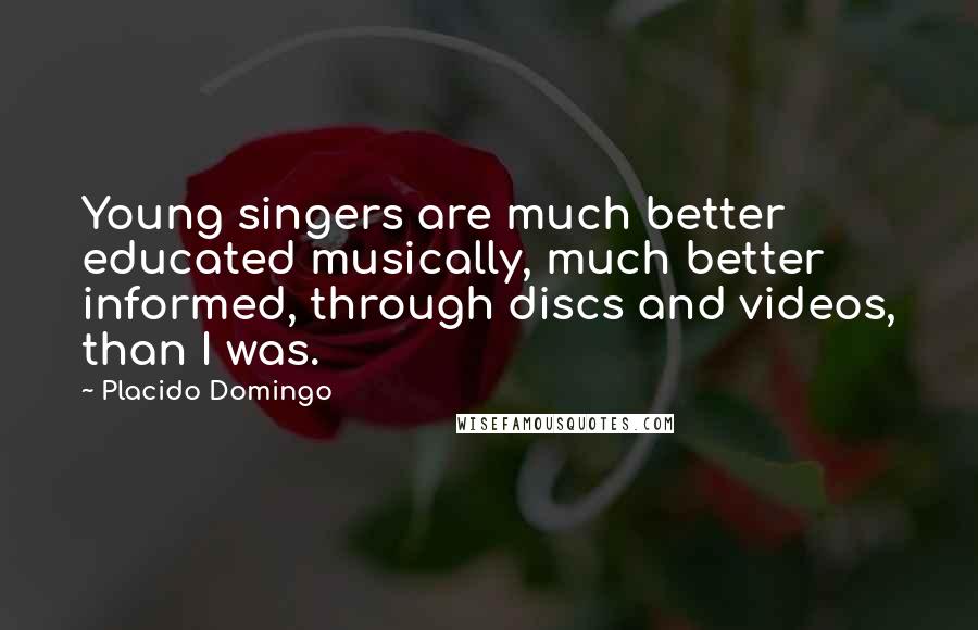 Placido Domingo Quotes: Young singers are much better educated musically, much better informed, through discs and videos, than I was.