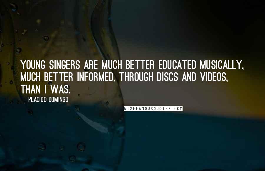 Placido Domingo Quotes: Young singers are much better educated musically, much better informed, through discs and videos, than I was.