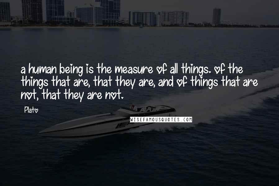Plato Quotes: a human being is the measure of all things. of the things that are, that they are, and of things that are not, that they are not.