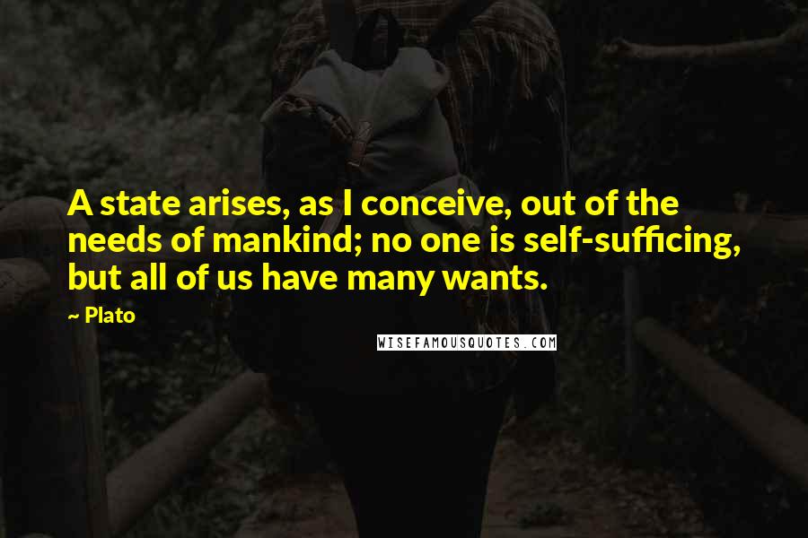 Plato Quotes: A state arises, as I conceive, out of the needs of mankind; no one is self-sufficing, but all of us have many wants.