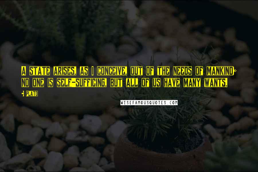 Plato Quotes: A state arises, as I conceive, out of the needs of mankind; no one is self-sufficing, but all of us have many wants.