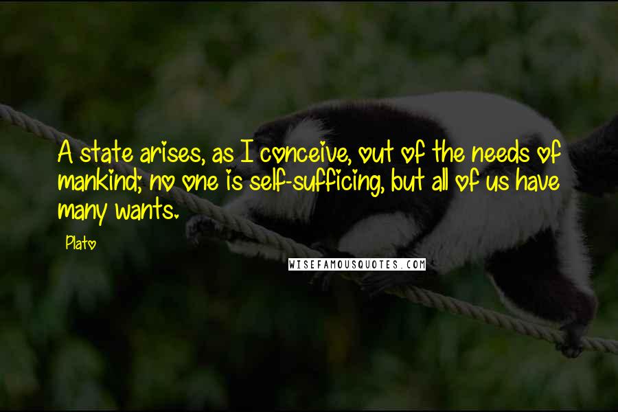 Plato Quotes: A state arises, as I conceive, out of the needs of mankind; no one is self-sufficing, but all of us have many wants.