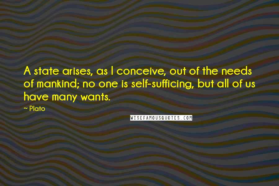 Plato Quotes: A state arises, as I conceive, out of the needs of mankind; no one is self-sufficing, but all of us have many wants.