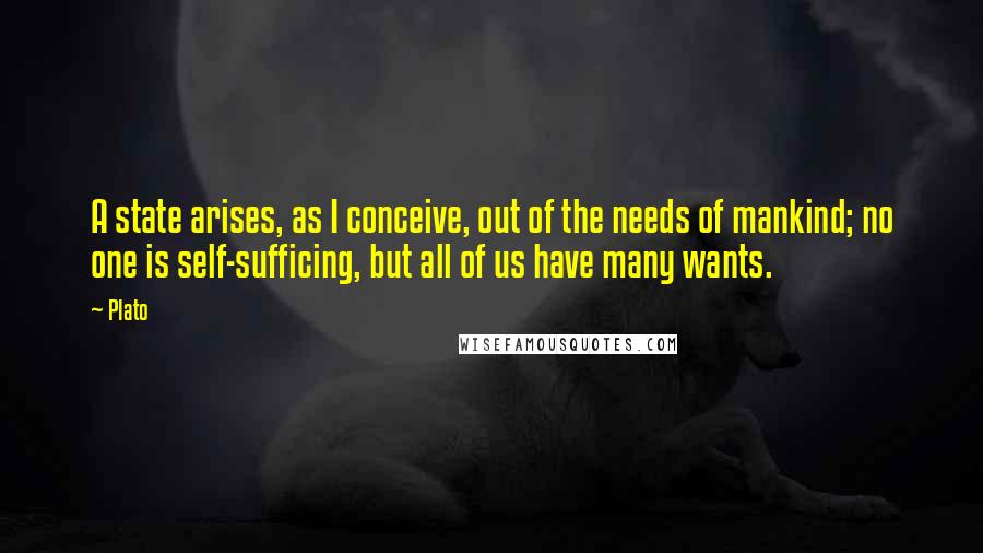 Plato Quotes: A state arises, as I conceive, out of the needs of mankind; no one is self-sufficing, but all of us have many wants.