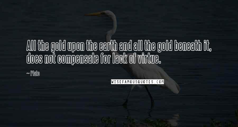 Plato Quotes: All the gold upon the earth and all the gold beneath it, does not compensate for lack of virtue.