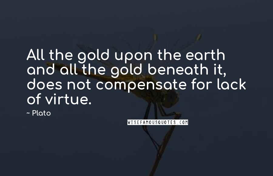 Plato Quotes: All the gold upon the earth and all the gold beneath it, does not compensate for lack of virtue.