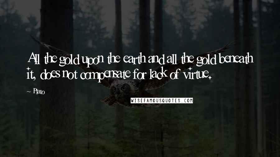 Plato Quotes: All the gold upon the earth and all the gold beneath it, does not compensate for lack of virtue.