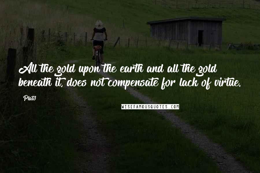 Plato Quotes: All the gold upon the earth and all the gold beneath it, does not compensate for lack of virtue.