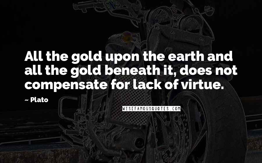 Plato Quotes: All the gold upon the earth and all the gold beneath it, does not compensate for lack of virtue.