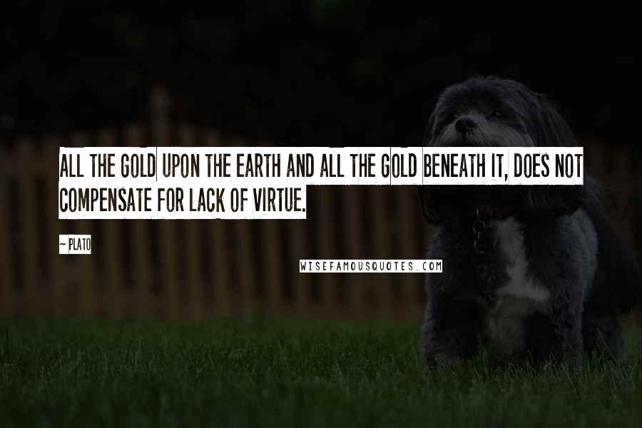 Plato Quotes: All the gold upon the earth and all the gold beneath it, does not compensate for lack of virtue.