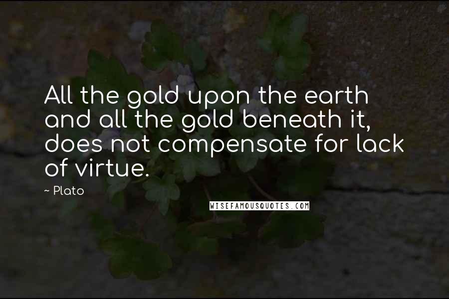 Plato Quotes: All the gold upon the earth and all the gold beneath it, does not compensate for lack of virtue.