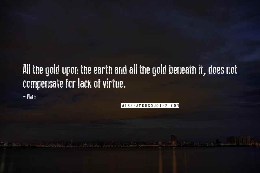 Plato Quotes: All the gold upon the earth and all the gold beneath it, does not compensate for lack of virtue.