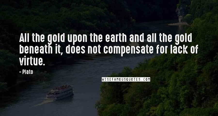 Plato Quotes: All the gold upon the earth and all the gold beneath it, does not compensate for lack of virtue.