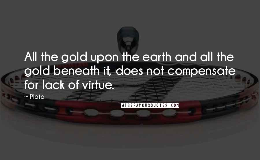 Plato Quotes: All the gold upon the earth and all the gold beneath it, does not compensate for lack of virtue.