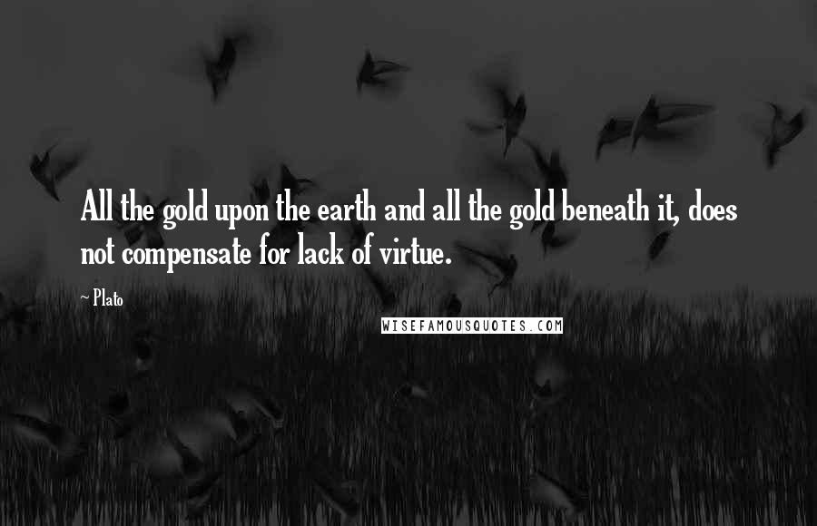 Plato Quotes: All the gold upon the earth and all the gold beneath it, does not compensate for lack of virtue.