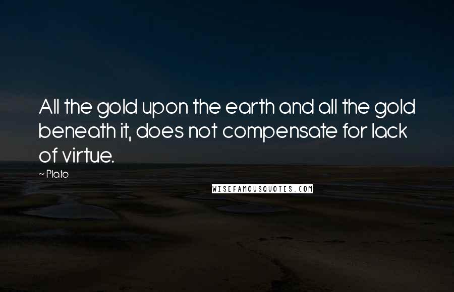 Plato Quotes: All the gold upon the earth and all the gold beneath it, does not compensate for lack of virtue.