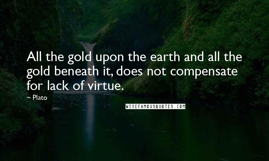 Plato Quotes: All the gold upon the earth and all the gold beneath it, does not compensate for lack of virtue.