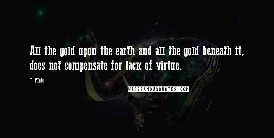 Plato Quotes: All the gold upon the earth and all the gold beneath it, does not compensate for lack of virtue.