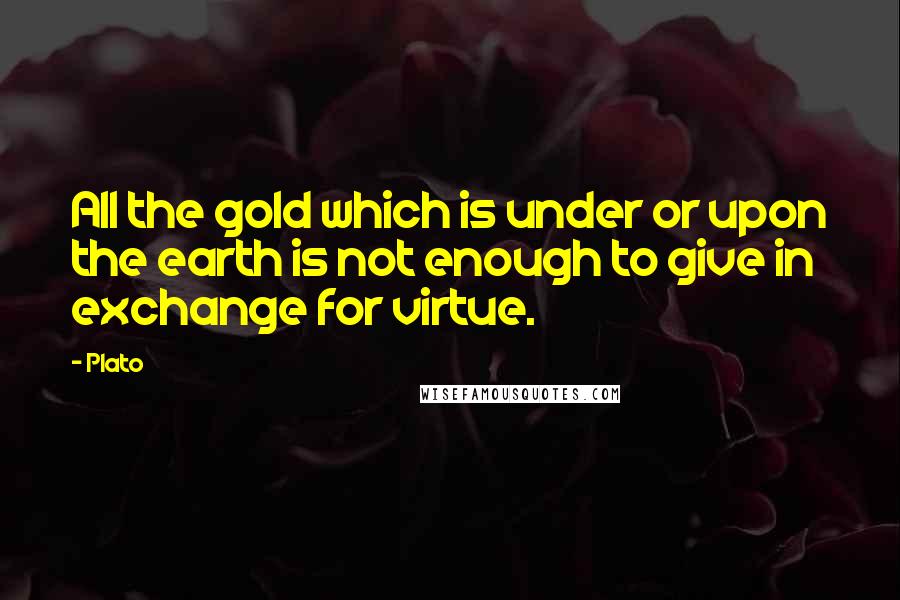 Plato Quotes: All the gold which is under or upon the earth is not enough to give in exchange for virtue.