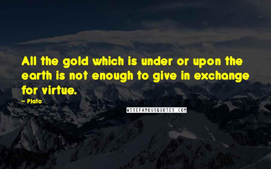 Plato Quotes: All the gold which is under or upon the earth is not enough to give in exchange for virtue.